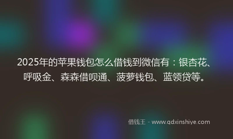 2025年的苹果钱包怎么借钱到微信有：银杏花、呼吸金、森森借呗通、菠萝钱包、蓝领贷等。