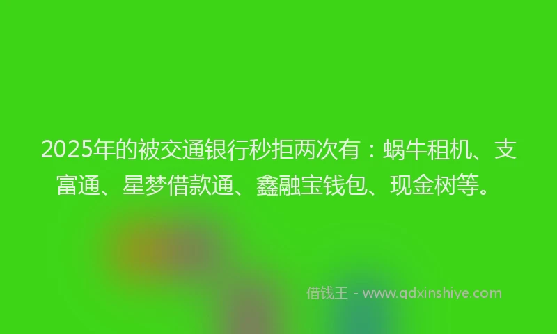 2025年的被交通银行秒拒两次有：蜗牛租机、支富通、星梦借款通、鑫融宝钱包、现金树等。