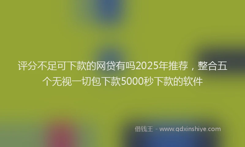 评分不足可下款的网贷有吗2025年推荐，整合五个无视一切包下款5000秒下款的软件