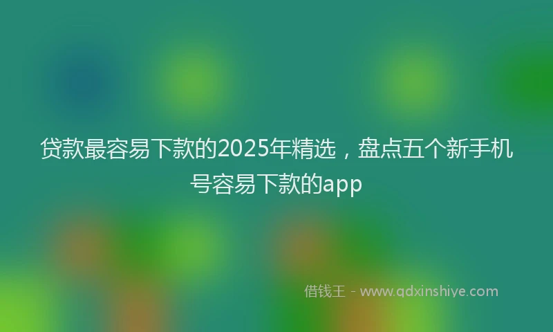 贷款最容易下款的2025年精选，盘点五个新手机号容易下款的app