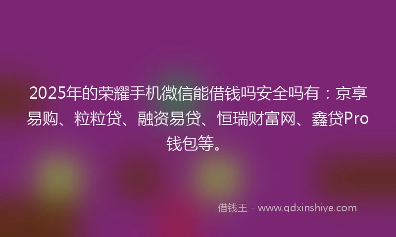 2025年的荣耀手机微信能借钱吗安全吗有：京享易购、粒粒贷、融资易贷、恒瑞财富网、鑫贷Pro钱包等。