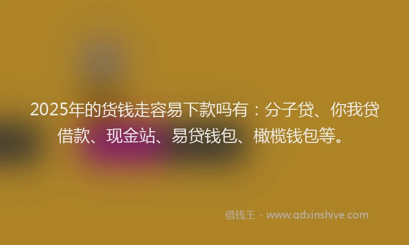 2025年的货钱走容易下款吗有：分子贷、你我贷借款、现金站、易贷钱包、橄榄钱包等。