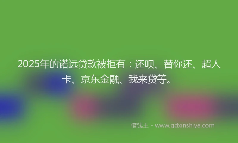2025年的诺远贷款被拒有：还呗、替你还、超人卡、京东金融、我来贷等。