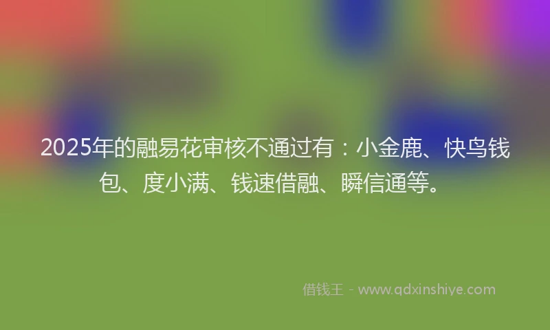2025年的融易花审核不通过有：小金鹿、快鸟钱包、度小满、钱速借融、瞬信通等。