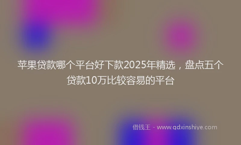 苹果贷款哪个平台好下款2025年精选，盘点五个贷款10万比较容易的平台