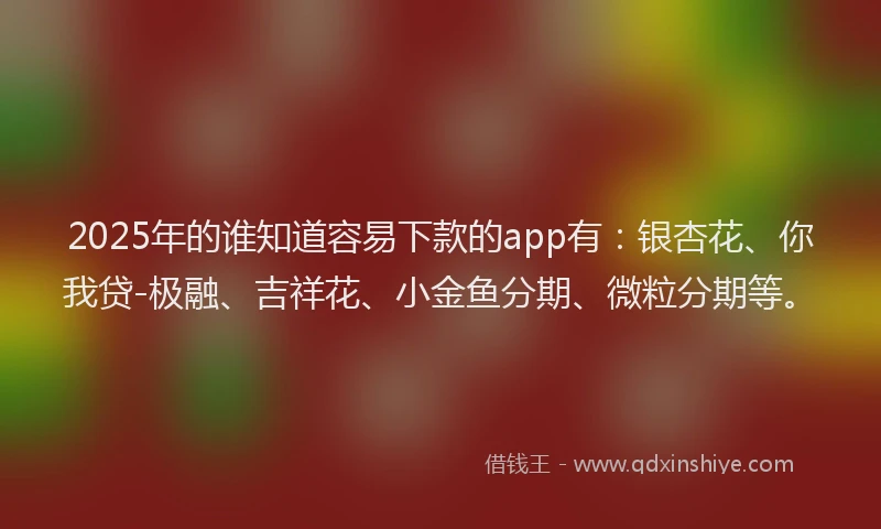 2025年的谁知道容易下款的app有：银杏花、你我贷-极融、吉祥花、小金鱼分期、微粒分期等。