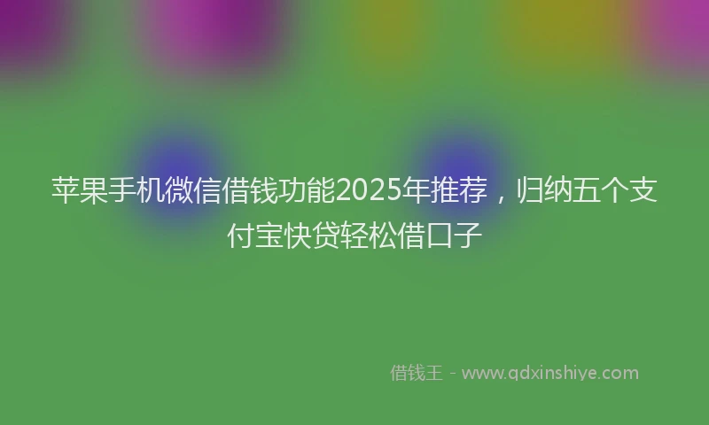 苹果手机微信借钱功能2025年推荐，归纳五个支付宝快贷轻松借口子