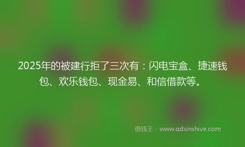 2025年的被建行拒了三次有：闪电宝盒、捷速钱包、欢乐钱包、现金易、和信借款等。