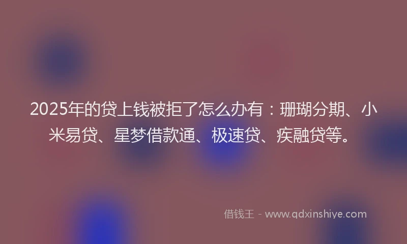 2025年的贷上钱被拒了怎么办有：珊瑚分期、小米易贷、星梦借款通、极速贷、疾融贷等。