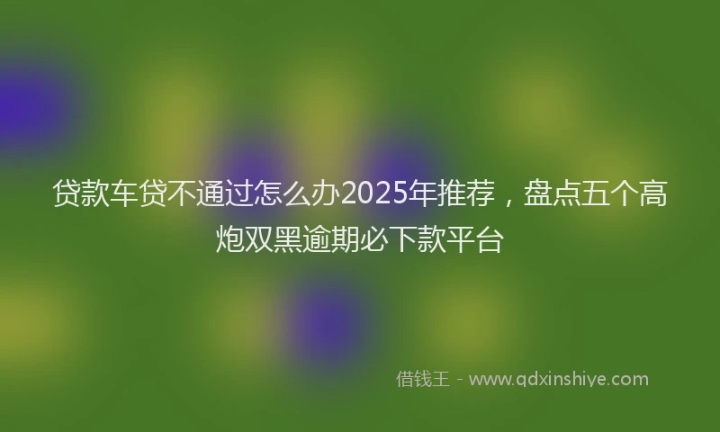 贷款车贷不通过怎么办2025年推荐，盘点五个高炮双黑逾期必下款平台