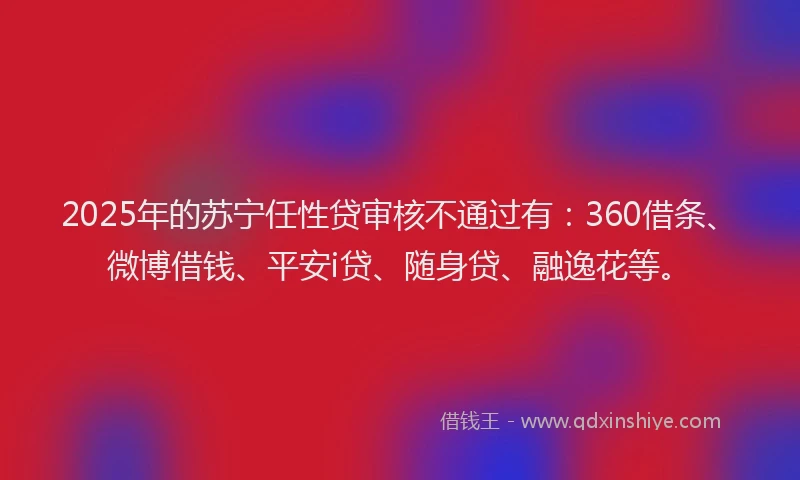 2025年的苏宁任性贷审核不通过有：360借条、微博借钱、平安i贷、随身贷、融逸花等。