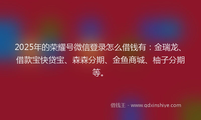 2025年的荣耀号微信登录怎么借钱有：金瑞龙、借款宝快贷宝、森森分期、金鱼商城、柚子分期等。