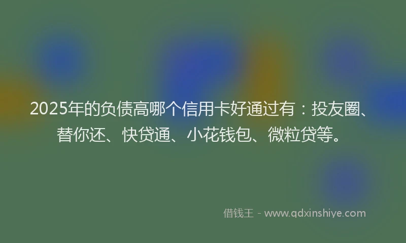 2025年的负债高哪个信用卡好通过有：投友圈、替你还、快贷通、小花钱包、微粒贷等。