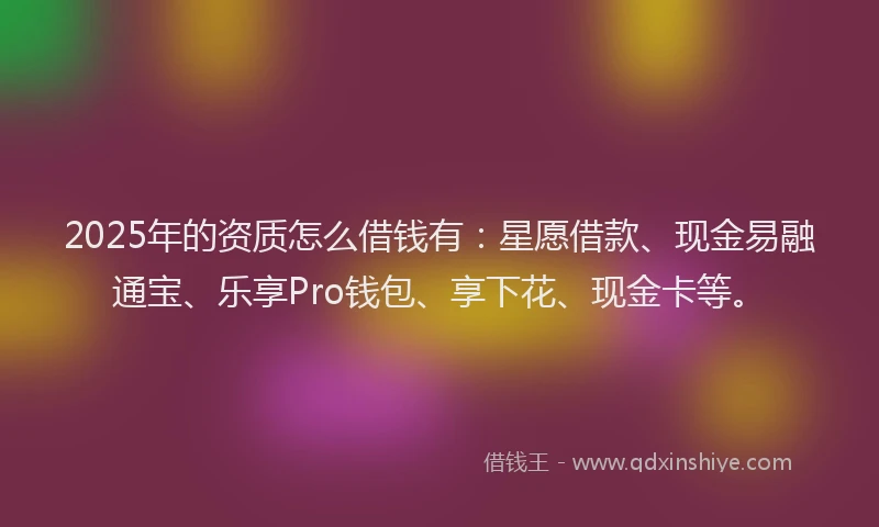 2025年的资质怎么借钱有：星愿借款、现金易融通宝、乐享Pro钱包、享下花、现金卡等。