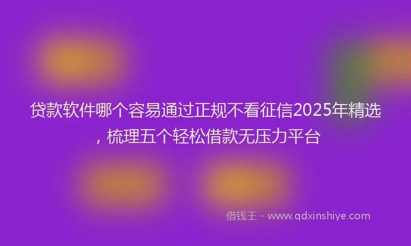 贷款软件哪个容易通过正规不看征信2025年精选，梳理五个轻松借款无压力平台