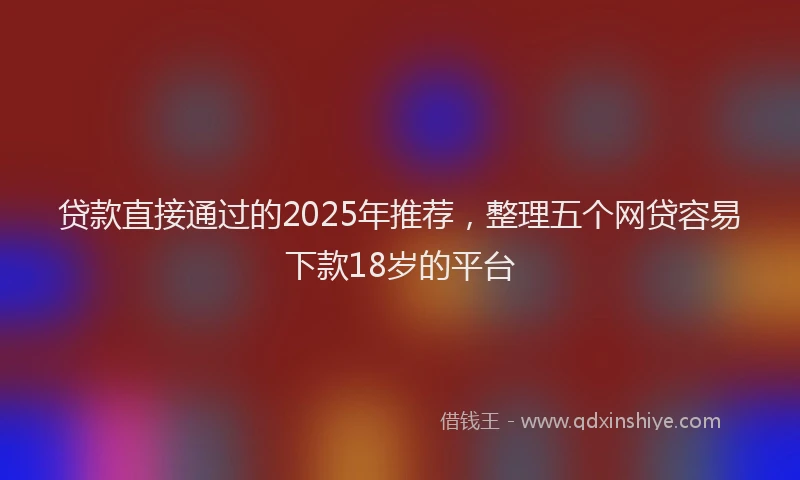 贷款直接通过的2025年推荐，整理五个网贷容易下款18岁的平台