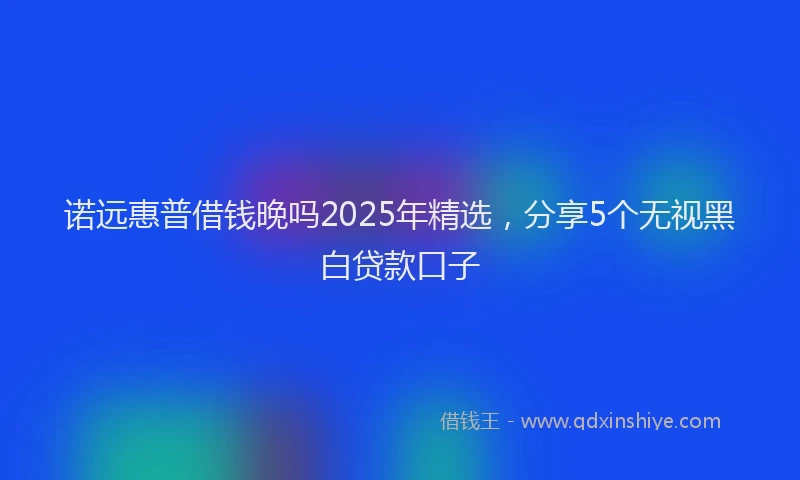 诺远惠普借钱晚吗2025年精选，分享5个无视黑白贷款口子