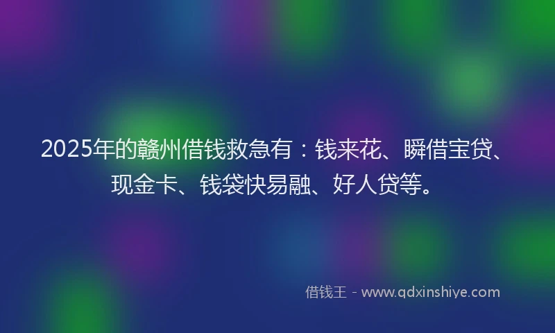 2025年的赣州借钱救急有：钱来花、瞬借宝贷、现金卡、钱袋快易融、好人贷等。
