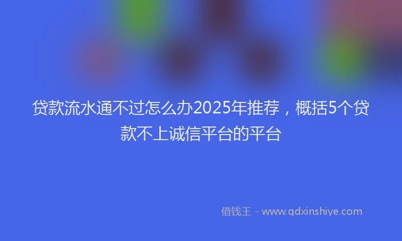 贷款流水通不过怎么办2025年推荐，概括5个贷款不上诚信平台的平台