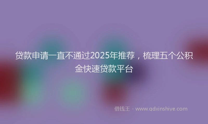 贷款申请一直不通过2025年推荐，梳理五个公积金快速贷款平台