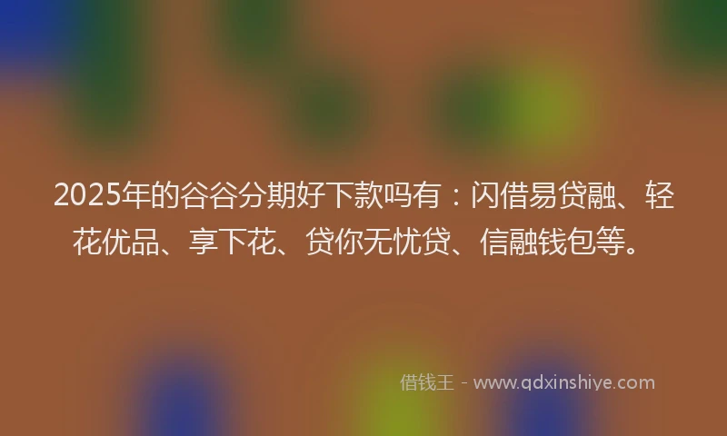 2025年的谷谷分期好下款吗有：闪借易贷融、轻花优品、享下花、贷你无忧贷、信融钱包等。