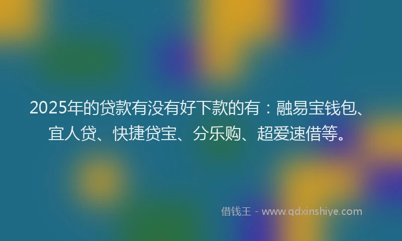 2025年的贷款有没有好下款的有：融易宝钱包、宜人贷、快捷贷宝、分乐购、超爱速借等。