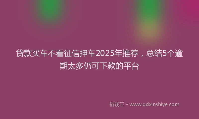 贷款买车不看征信押车2025年推荐，总结5个逾期太多仍可下款的平台
