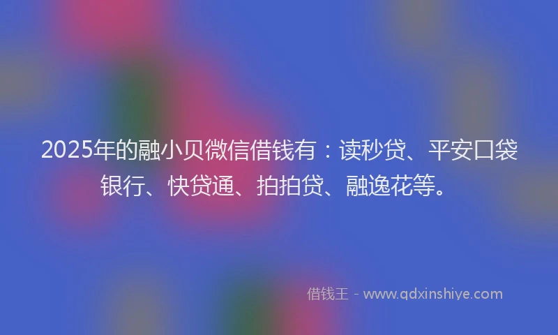 2025年的融小贝微信借钱有：读秒贷、平安口袋银行、快贷通、拍拍贷、融逸花等。