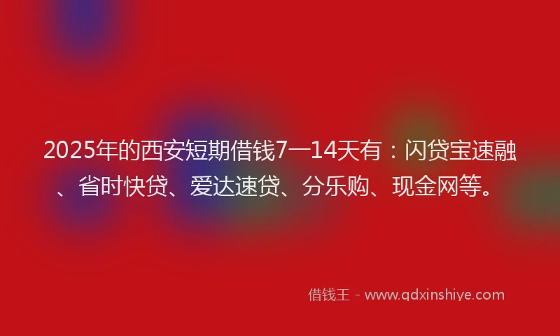 2025年的西安短期借钱7一14天有：闪贷宝速融、省时快贷、爱达速贷、分乐购、现金网等。