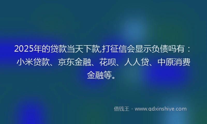 2025年的贷款当天下款,打征信会显示负债吗有：小米贷款、京东金融、花呗、人人贷、中原消费金融等。