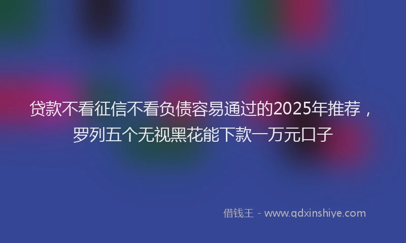 贷款不看征信不看负债容易通过的2025年推荐，罗列五个无视黑花能下款一万元口子