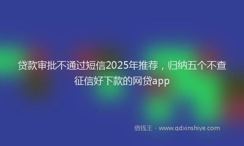 贷款审批不通过短信2025年推荐，归纳五个不查征信好下款的网贷app