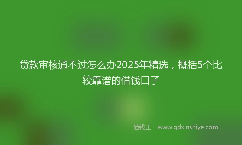 贷款审核通不过怎么办2025年精选，概括5个比较靠谱的借钱口子