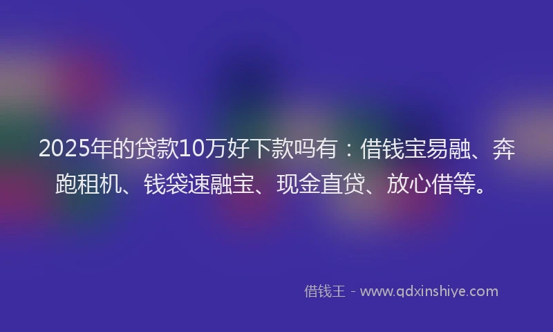 2025年的贷款10万好下款吗有：借钱宝易融、奔跑租机、钱袋速融宝、现金直贷、放心借等。