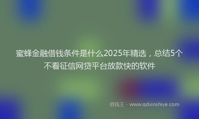 蜜蜂金融借钱条件是什么2025年精选，总结5个不看征信网贷平台放款快的软件