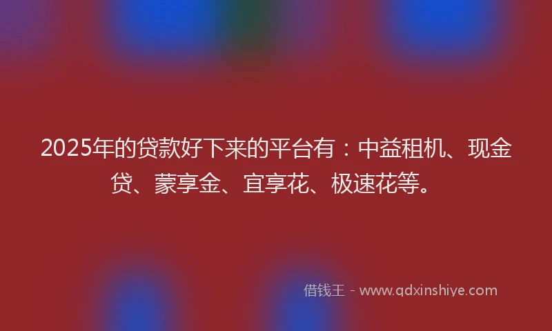 2025年的贷款好下来的平台有：中益租机、现金贷、蒙享金、宜享花、极速花等。