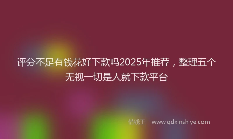 评分不足有钱花好下款吗2025年推荐，整理五个无视一切是人就下款平台