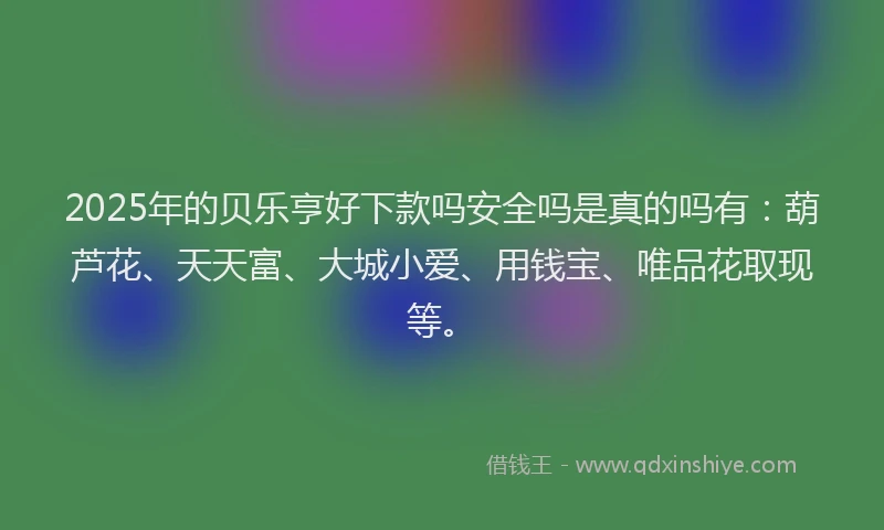 2025年的贝乐亨好下款吗安全吗是真的吗有：葫芦花、天天富、大城小爱、用钱宝、唯品花取现等。