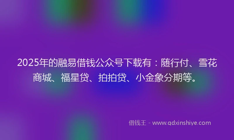 2025年的融易借钱公众号下载有：随行付、雪花商城、福星贷、拍拍贷、小金象分期等。