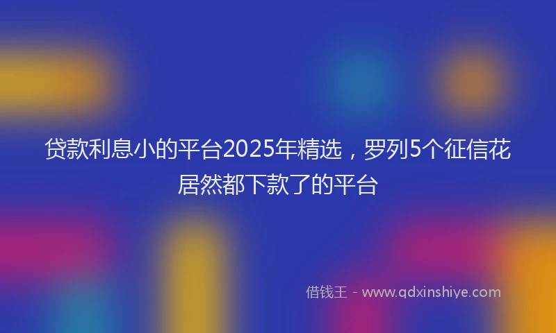 贷款利息小的平台2025年精选，罗列5个征信花居然都下款了的平台