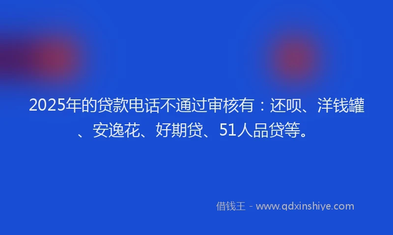 2025年的贷款电话不通过审核有：还呗、洋钱罐、安逸花、好期贷、51人品贷等。