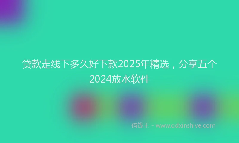 贷款走线下多久好下款2025年精选，分享五个2024放水软件