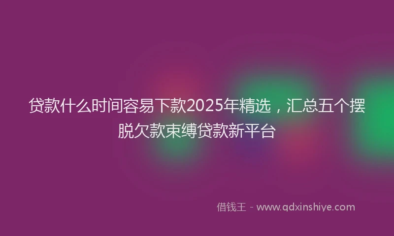 贷款什么时间容易下款2025年精选，汇总五个摆脱欠款束缚贷款新平台