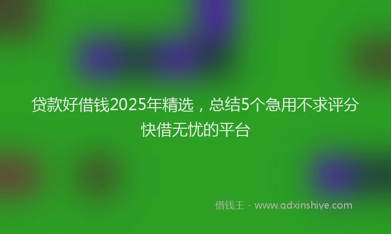 贷款好借钱2025年精选，总结5个急用不求评分快借无忧的平台