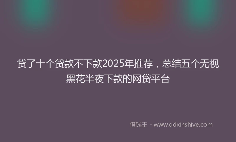 贷了十个贷款不下款2025年推荐，总结五个无视黑花半夜下款的网贷平台