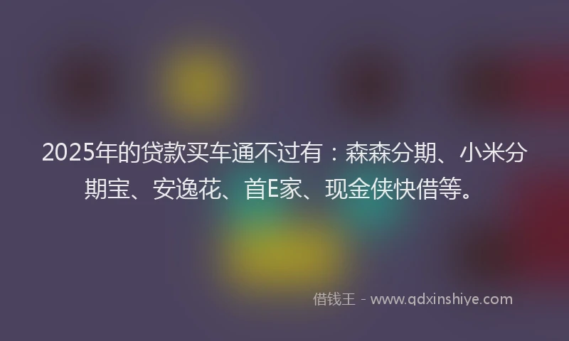 2025年的贷款买车通不过有：森森分期、小米分期宝、安逸花、首E家、现金侠快借等。