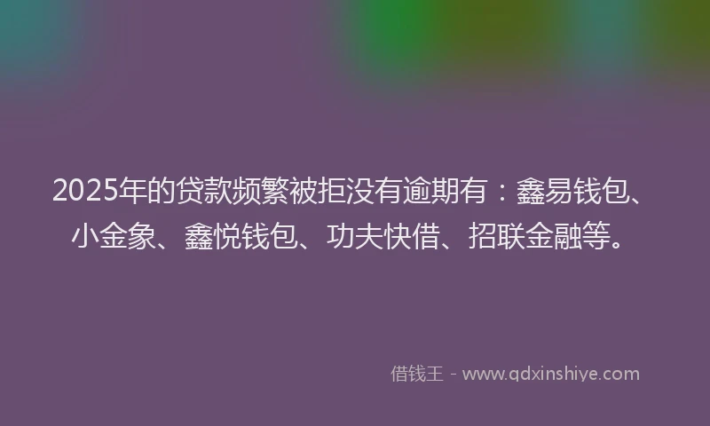 2025年的贷款频繁被拒没有逾期有：鑫易钱包、小金象、鑫悦钱包、功夫快借、招联金融等。