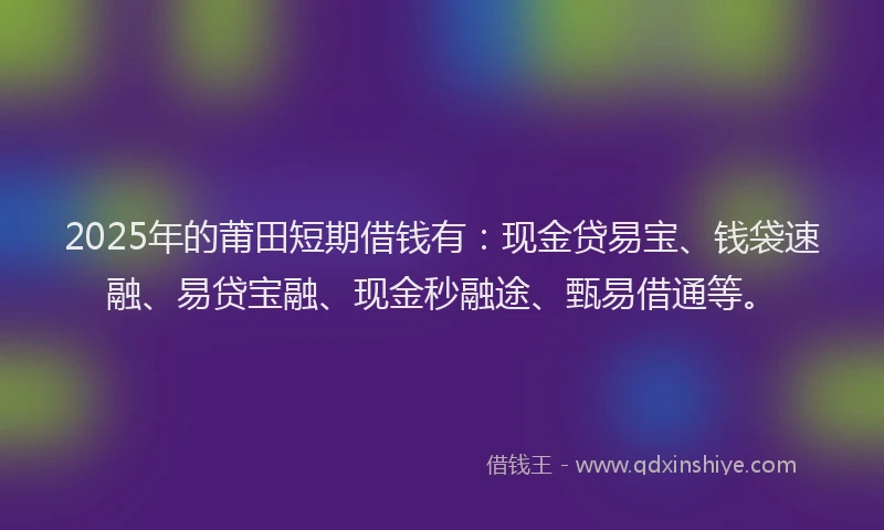 2025年的莆田短期借钱有：现金贷易宝、钱袋速融、易贷宝融、现金秒融途、甄易借通等。