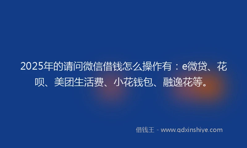2025年的请问微信借钱怎么操作有：e微贷、花呗、美团生活费、小花钱包、融逸花等。
