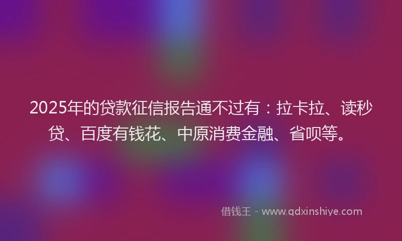 2025年的贷款征信报告通不过有：拉卡拉、读秒贷、百度有钱花、中原消费金融、省呗等。